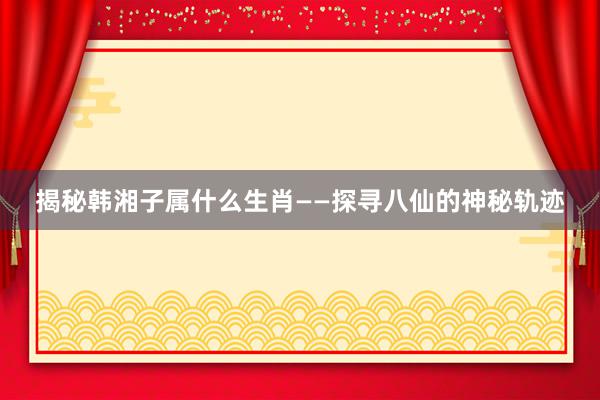 揭秘韩湘子属什么生肖——探寻八仙的神秘轨迹